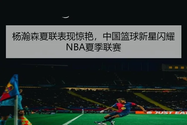 杨瀚森夏联表现惊艳，中国篮球新星闪耀NBA夏季联赛